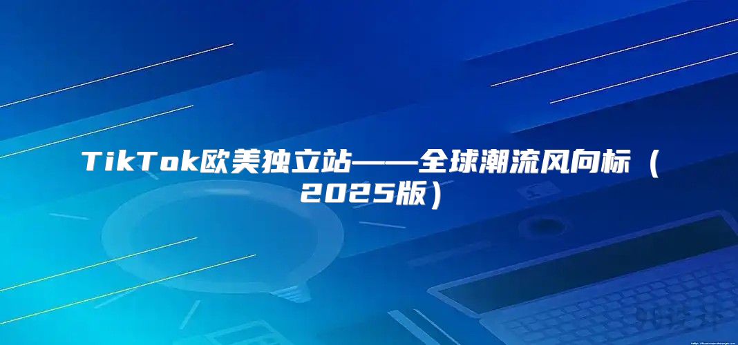 TikTok欧美独立站——全球潮流风向标2025版