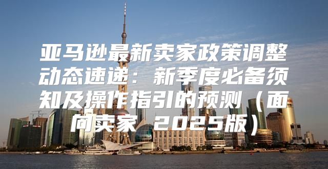 亚马逊最新卖家政策调整动态速递：新季度必备须知及操作指引的预测面向卖家 2025版