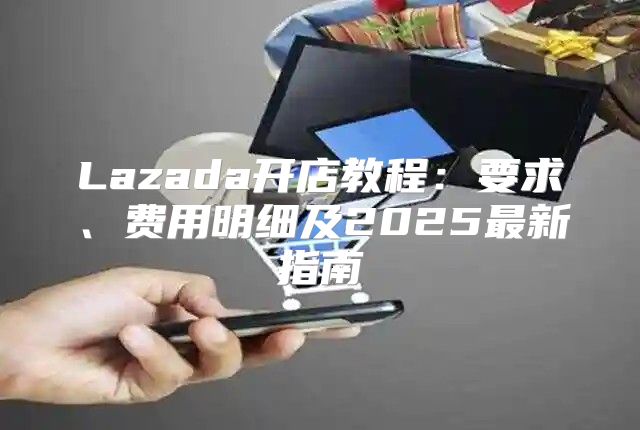 Lazada开店教程：要求、费用明细及2025最新指南
