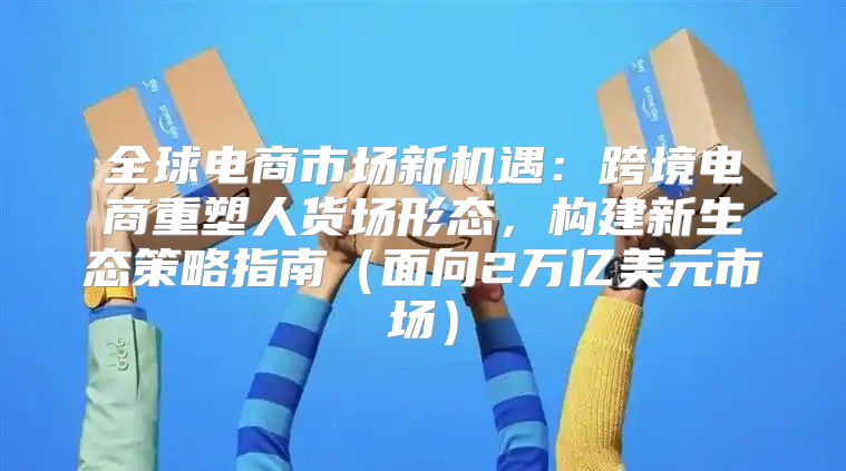 全球电商市场新机遇：跨境电商重塑人货场形态，构建新生态策略指南面向2万亿美元市场