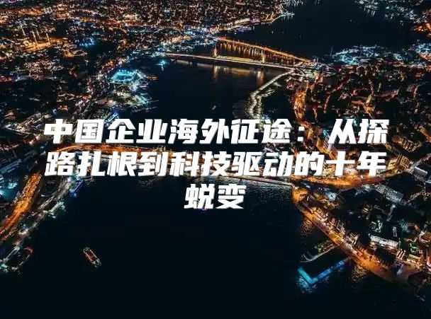 中国企业海外征途：从探路扎根到科技驱动的十年蜕变