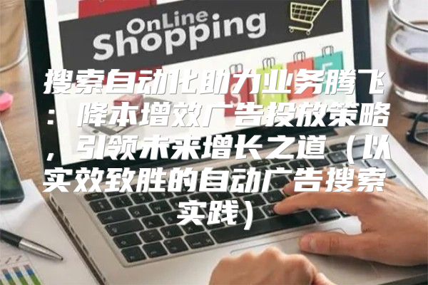 搜索自动化助力业务腾飞：降本增效广告投放策略，引领未来增长之道以实效致胜的自动广告搜索实践