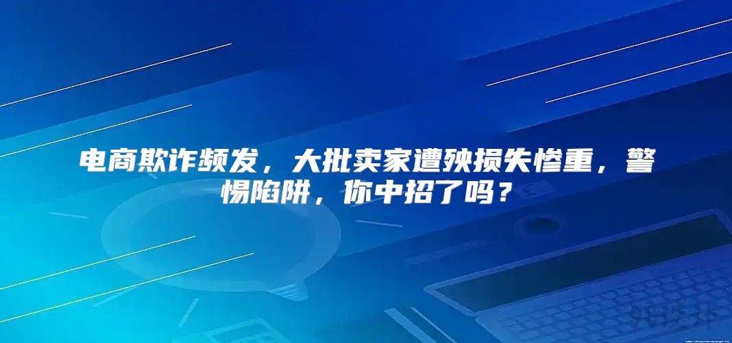 电商欺诈频发，大批卖家遭殃损失惨重，警惕陷阱，你中招了吗？