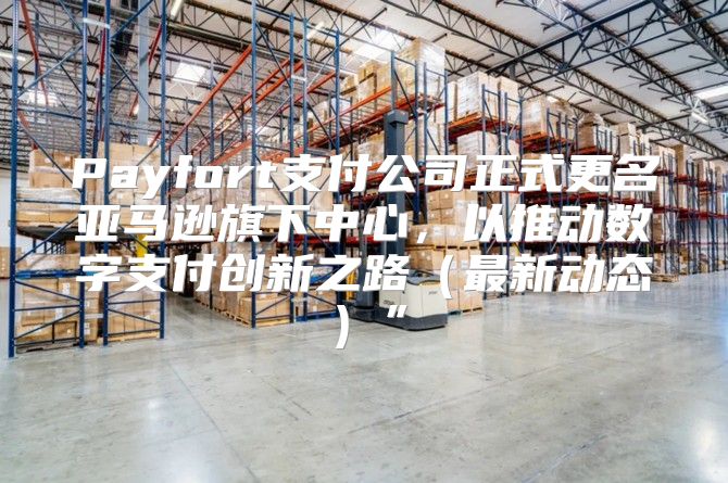 Payfort支付公司正式更名亚马逊旗下中心，以推动数字支付创新之路最新动态”