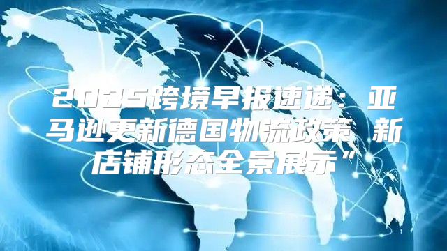 2025跨境早报速递：亚马逊更新德国物流政策 新店铺形态全景展示”