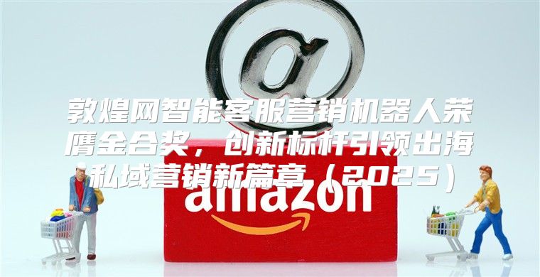 敦煌网智能客服营销机器人荣膺金合奖，创新标杆引领出海私域营销新篇章2025