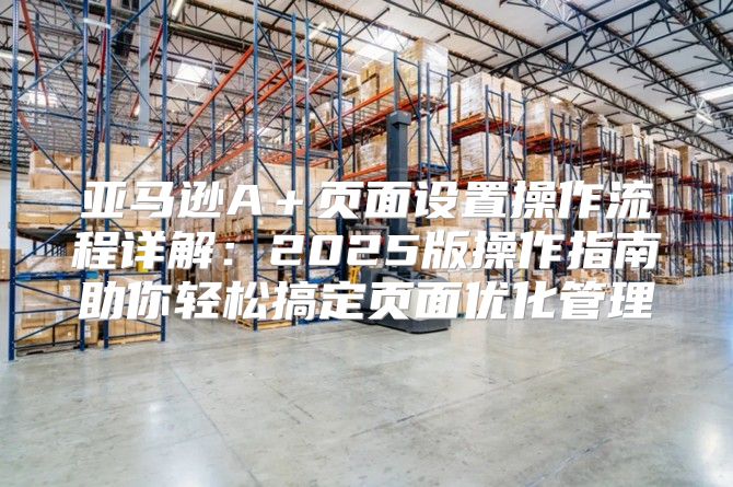 亚马逊A＋页面设置操作流程详解：2025版操作指南助你轻松搞定页面优化管理