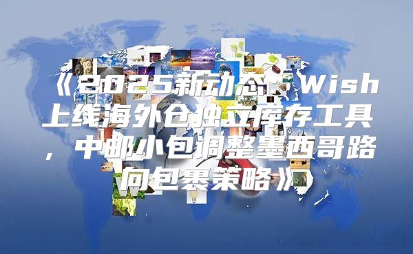 2025新动态：Wish上线海外仓独立库存工具，中邮小包调整墨西哥路向包裹策略