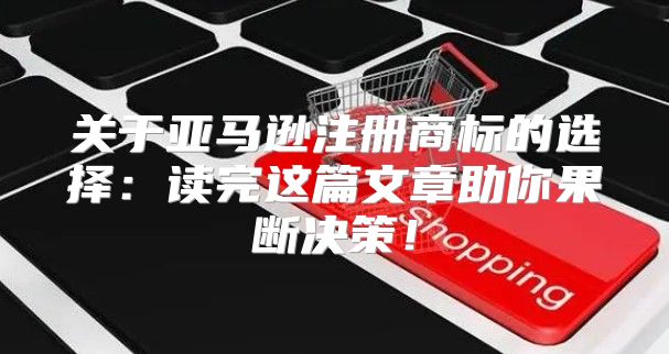 关于亚马逊注册商标的选择：读完这篇文章助你果断决策！