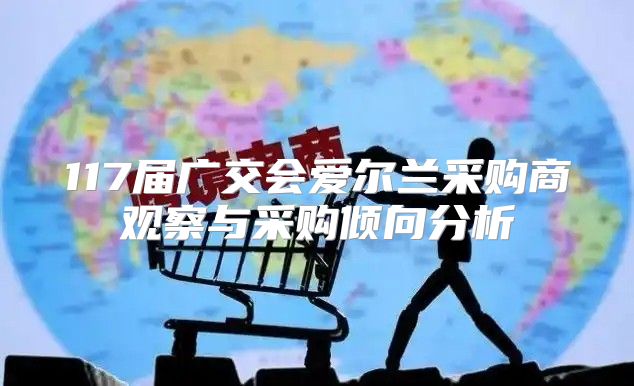 117届广交会爱尔兰采购商观察与采购倾向分析