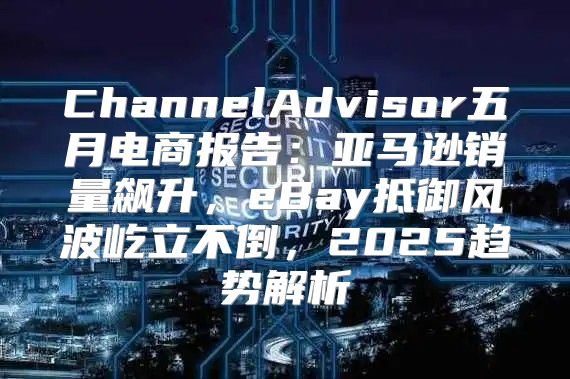 ChannelAdvisor五月电商报告：亚马逊销量飙升，eBay抵御风波屹立不倒，2025趋势解析