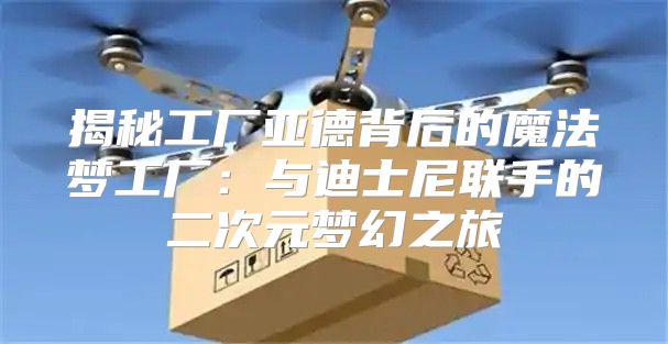 揭秘工厂亚德背后的魔法梦工厂：与迪士尼联手的二次元梦幻之旅