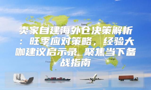 卖家自建海外仓决策解析：旺季应对策略，经验大咖建议启示录 聚焦当下备战指南