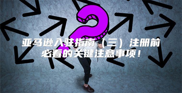 亚马逊入驻指南三注册前必看的关键注意事项！