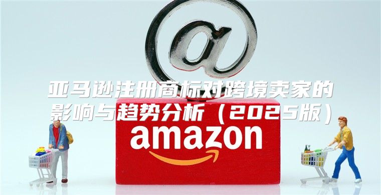 亚马逊注册商标对跨境卖家的影响与趋势分析2025版