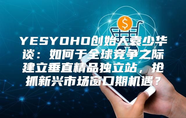 YESYOHO创始人袁少华谈：如何于全球竞争之际建立垂直精品独立站，抢抓新兴市场窗口期机遇？