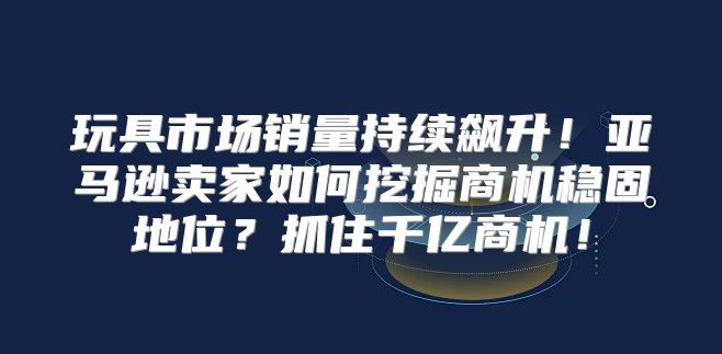 玩具市场销量持续飙升！亚马逊卖家如何挖掘商机稳固地位？抓住千亿商机！