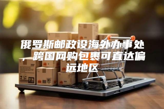 俄罗斯邮政设海外办事处，跨国网购包裹可直达偏远地区