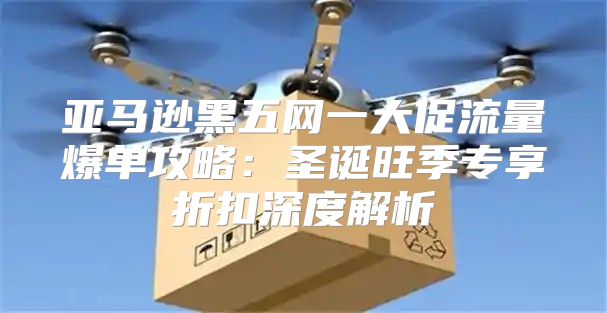亚马逊黑五网一大促流量爆单攻略：圣诞旺季专享折扣深度解析