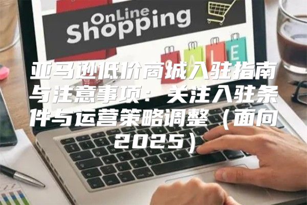 亚马逊低价商城入驻指南与注意事项：关注入驻条件与运营策略调整面向2025