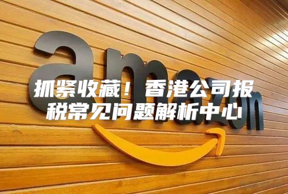 抓紧收藏！香港公司报税常见问题解析中心