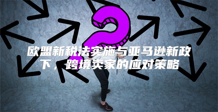 欧盟新税法实施与亚马逊新政下，跨境卖家的应对策略