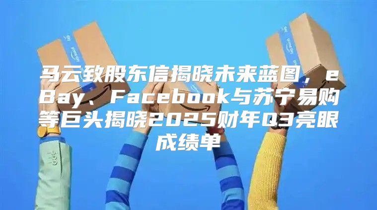 马云致股东信揭晓未来蓝图，eBay、Facebook与苏宁易购等巨头揭晓2025财年Q3亮眼成绩单