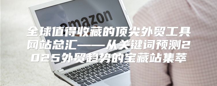 全球值得收藏的顶尖外贸工具网站总汇——从关键词预测2025外贸趋势的宝藏站集萃