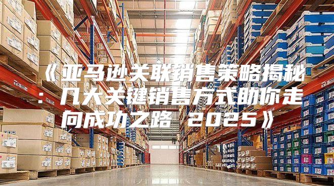 亚马逊关联销售策略揭秘：几大关键销售方式助你走向成功之路2025