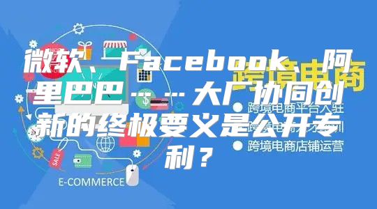 微软、Facebook、阿里巴巴……大厂协同创新的终极要义是公开专利？