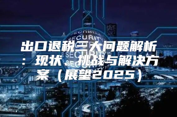 出口退税三大问题解析：现状、挑战与解决方案展望2025