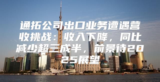 通拓公司出口业务遭遇营收挑战：收入下降，同比减少超三成半，前景待2025展望
