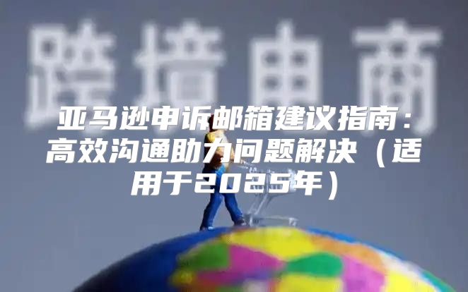 亚马逊申诉邮箱建议指南：高效沟通助力问题解决适用于2025年