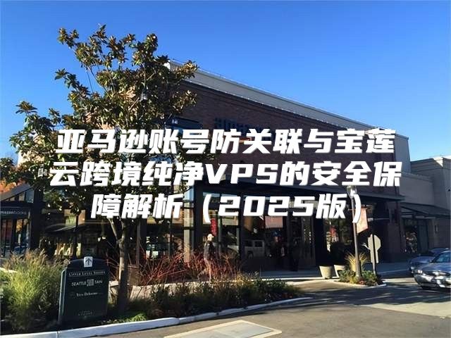 亚马逊账号防关联与宝莲云跨境纯净VPS的安全保障解析2025版