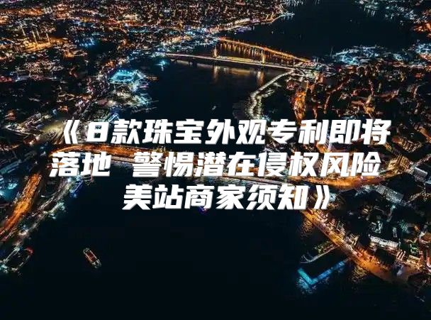 8款珠宝外观专利即将落地警惕潜在侵权风险美站商家须知