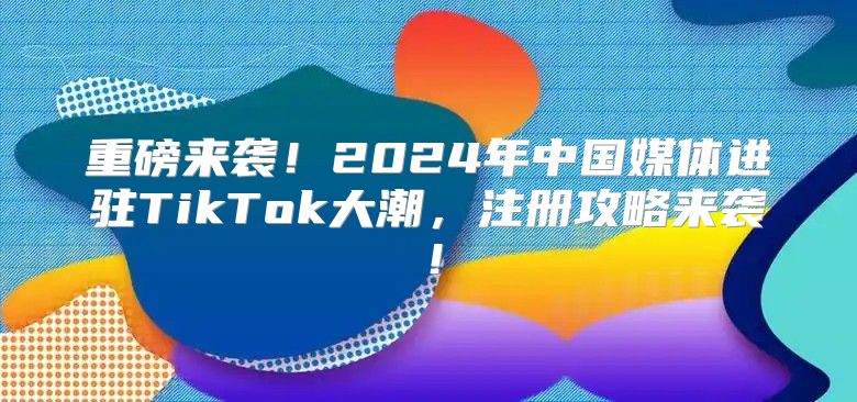 重磅来袭！2025年中国媒体进驻TikTok大潮，注册攻略来袭！
