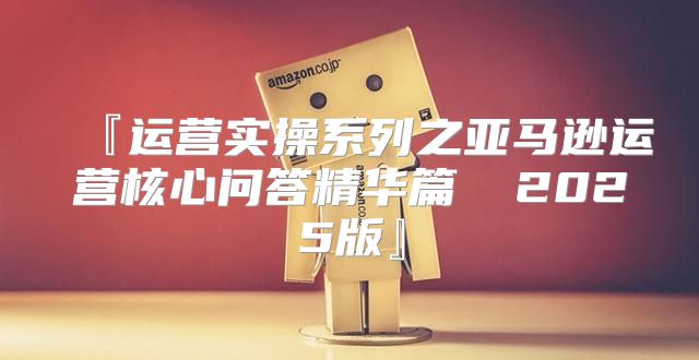 『运营实操系列之亚马逊运营核心问答精华篇① 2025版』