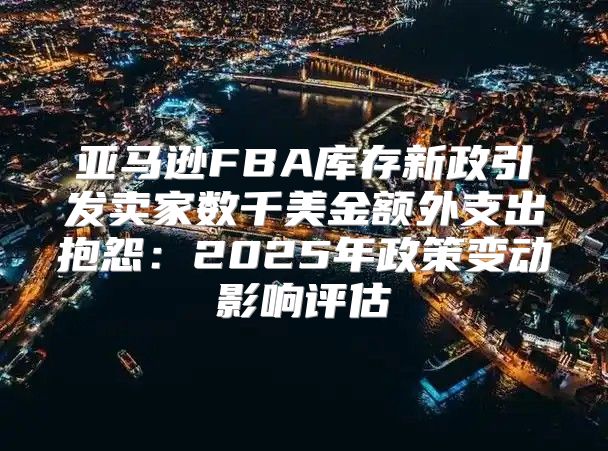 亚马逊FBA库存新政引发卖家数千美金额外支出抱怨：2025年政策变动影响评估