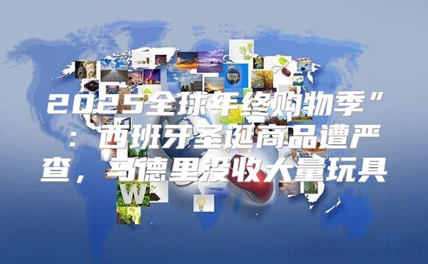 2025全球年终购物季”⑨：西班牙圣诞商品遭严查，马德里没收大量玩具