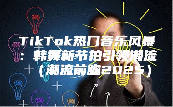 TikTok热门音乐风暴：韩舞新节拍引领潮流潮流前瞻2025