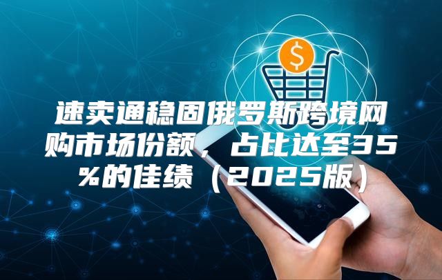 速卖通稳固俄罗斯跨境网购市场份额，占比达至35%的佳绩2025版