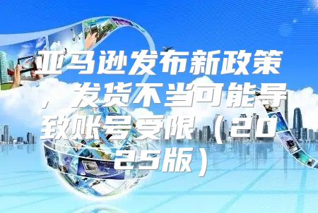 亚马逊发布新政策，发货不当可能导致账号受限2025版