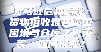亚马逊危机揭秘：货物拒收难容逾重困境与仓库之火来袭，如何挽救？