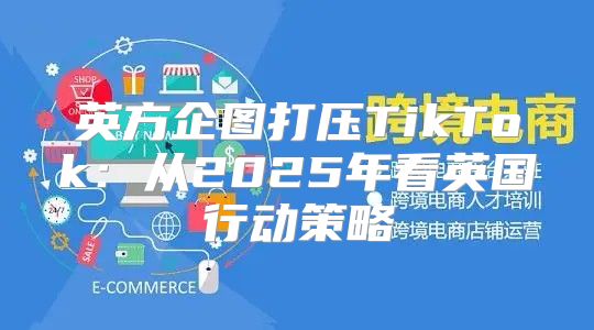 英方企图打压TikTok：从2025年看英国行动策略