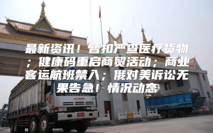 最新资讯！暂扣严查医疗货物；健康码重启商贸活动；商业客运航班禁入；俄对美诉讼无果告急！情况动态