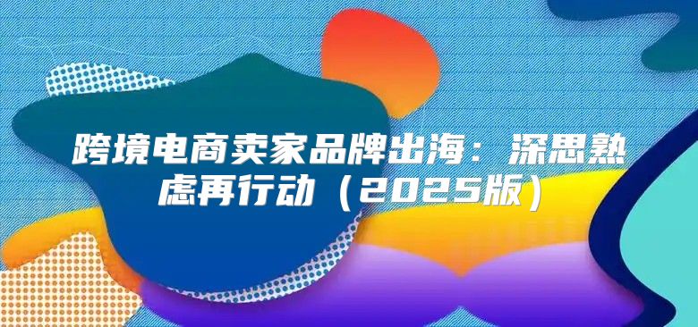 跨境电商卖家品牌出海：深思熟虑再行动2025版