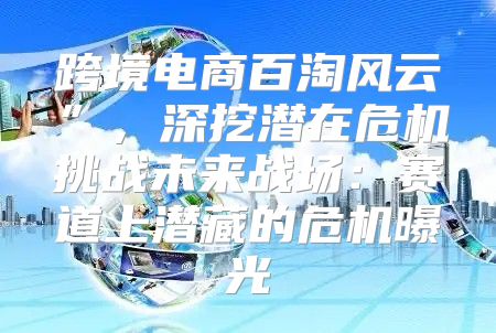 跨境电商百淘风云”，深挖潜在危机挑战未来战场：赛道上潜藏的危机曝光