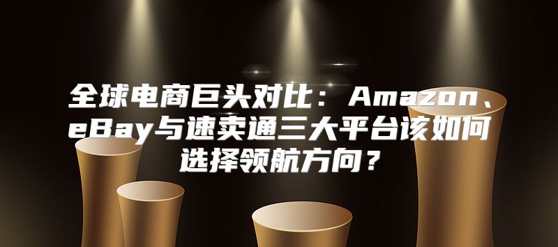 全球电商巨头对比：Amazon、eBay与速卖通三大平台该如何选择领航方向？