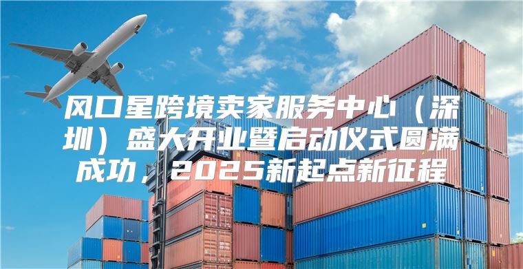 风口星跨境卖家服务中心深圳盛大开业暨启动仪式圆满成功，2025新起点新征程