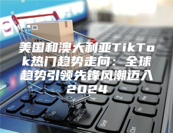 美国和澳大利亚TikTok热门趋势走向：全球趋势引领先锋风潮迈入2025